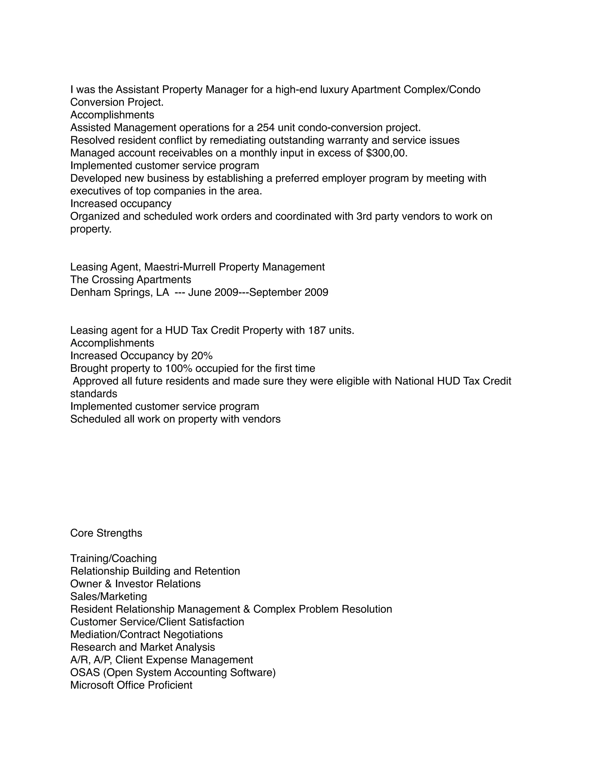 I was the Assistant Property Manager for a high-end luxury Apartment Complex/Condo
Conversion Project.
Accomplishments
Assisted Management operations for a 254 unit condo-conversion project.
Resolved resident conﬂict by remediating outstanding warranty and service issues
Managed account receivables on a monthly input in excess of $300,00.
Implemented customer service program
Developed new business by establishing a preferred employer program by meeting with
executives of top companies in the area.
Increased occupancy
Organized and scheduled work orders and coordinated with 3rd party vendors to work on
property.
Leasing Agent, Maestri-Murrell Property Management
The Crossing Apartments
Denham Springs, LA --- June 2009---September 2009
Leasing agent for a HUD Tax Credit Property with 187 units.
Accomplishments
Increased Occupancy by 20%
Brought property to 100% occupied for the ﬁrst time
Approved all future residents and made sure they were eligible with National HUD Tax Credit
standards
Implemented customer service program
Scheduled all work on property with vendors
Core Strengths
Training/Coaching
Relationship Building and Retention
Owner & Investor Relations
Sales/Marketing
Resident Relationship Management & Complex Problem Resolution
Customer Service/Client Satisfaction
Mediation/Contract Negotiations
Research and Market Analysis
A/R, A/P, Client Expense Management
OSAS (Open System Accounting Software)
Microsoft Ofﬁce Proﬁcient
 