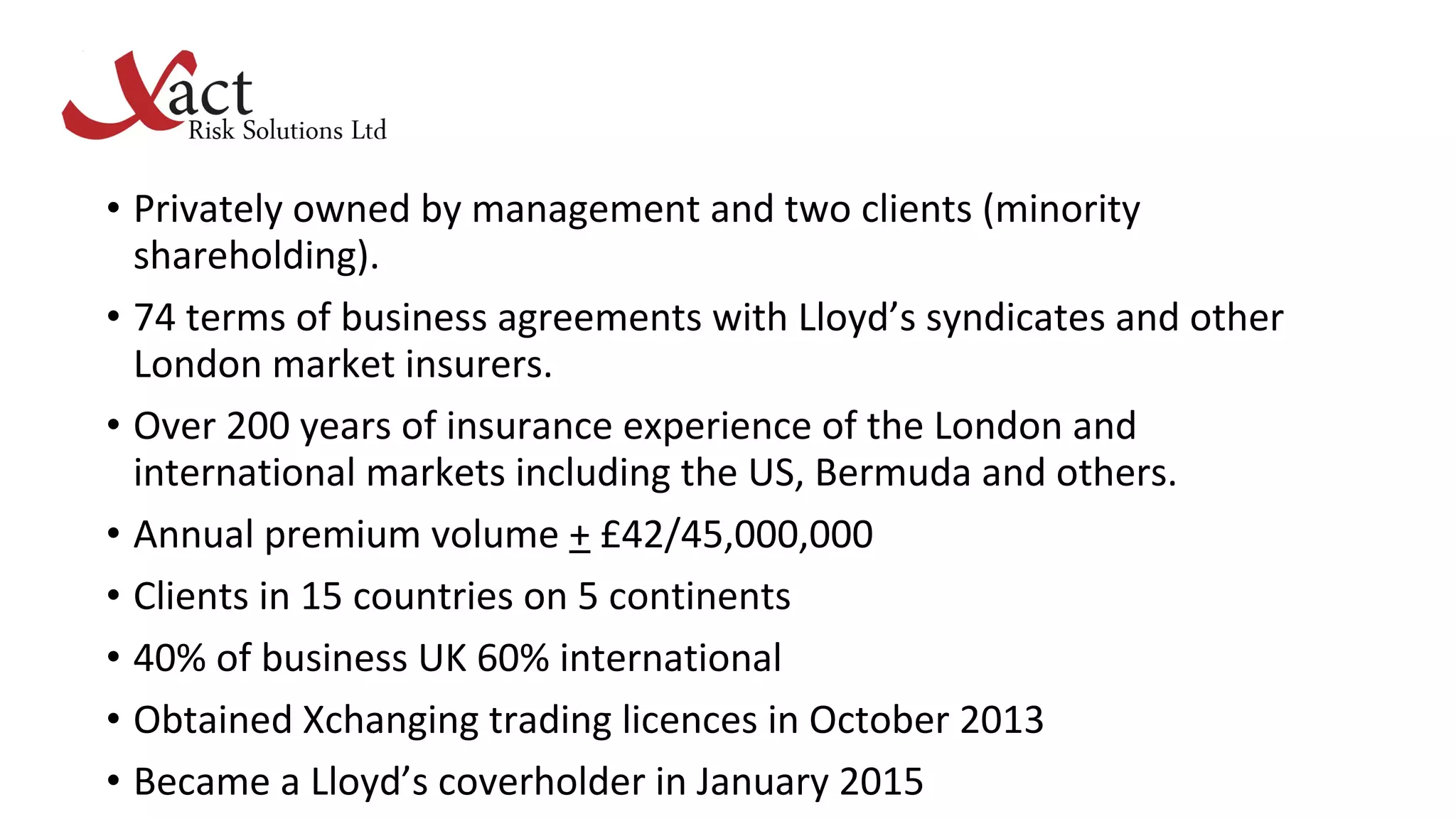 • Privately owned by management and two clients (minority
shareholding).
• 74 terms of business agreements with Lloyd’s syndicates and other
London market insurers.
• Over 200 years of insurance experience of the London and
international markets including the US, Bermuda and others.
• Annual premium volume + £42/45,000,000
• Clients in 15 countries on 5 continents
• 40% of business UK 60% international
• Obtained Xchanging trading licences in October 2013
• Became a Lloyd’s coverholder in January 2015
 