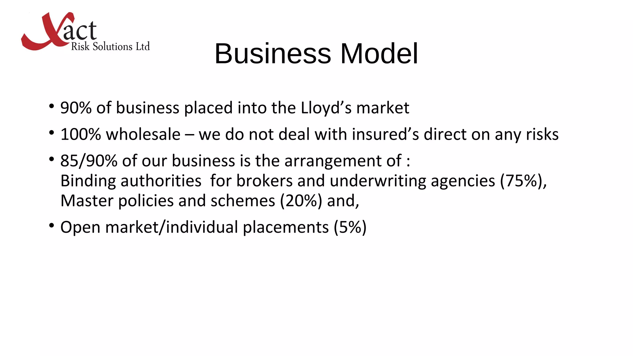 Business Model
• 90% of business placed into the Lloyd’s market
• 100% wholesale – we do not deal with insured’s direct on any risks
• 85/90% of our business is the arrangement of :
Binding authorities for brokers and underwriting agencies (75%),
Master policies and schemes (20%) and,
• Open market/individual placements (5%)
 