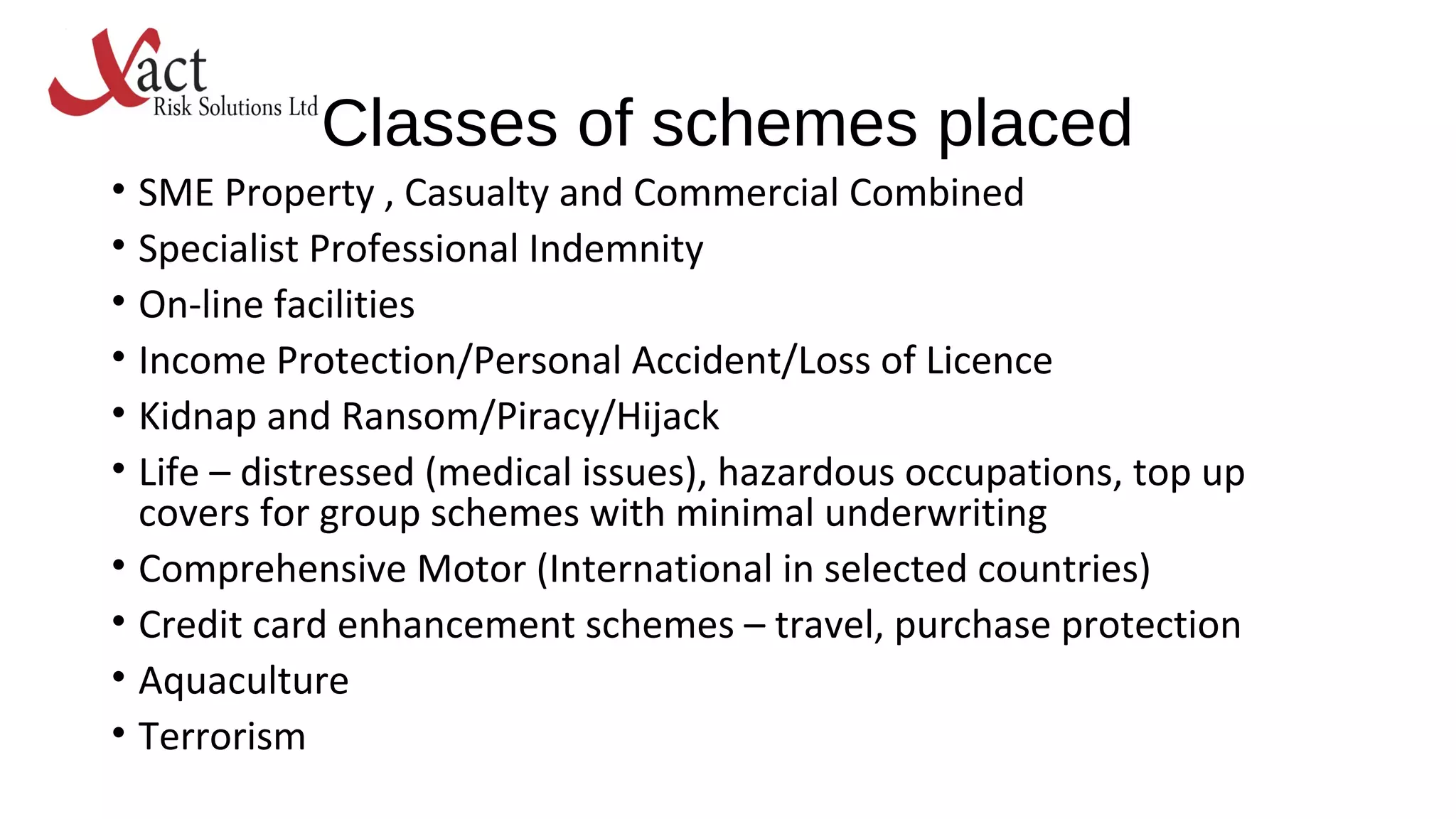 Classes of schemes placed
• SME Property , Casualty and Commercial Combined
• Specialist Professional Indemnity
• On-line facilities
• Income Protection/Personal Accident/Loss of Licence
• Kidnap and Ransom/Piracy/Hijack
• Life – distressed (medical issues), hazardous occupations, top up
covers for group schemes with minimal underwriting
• Comprehensive Motor (International in selected countries)
• Credit card enhancement schemes – travel, purchase protection
• Aquaculture
• Terrorism
 
