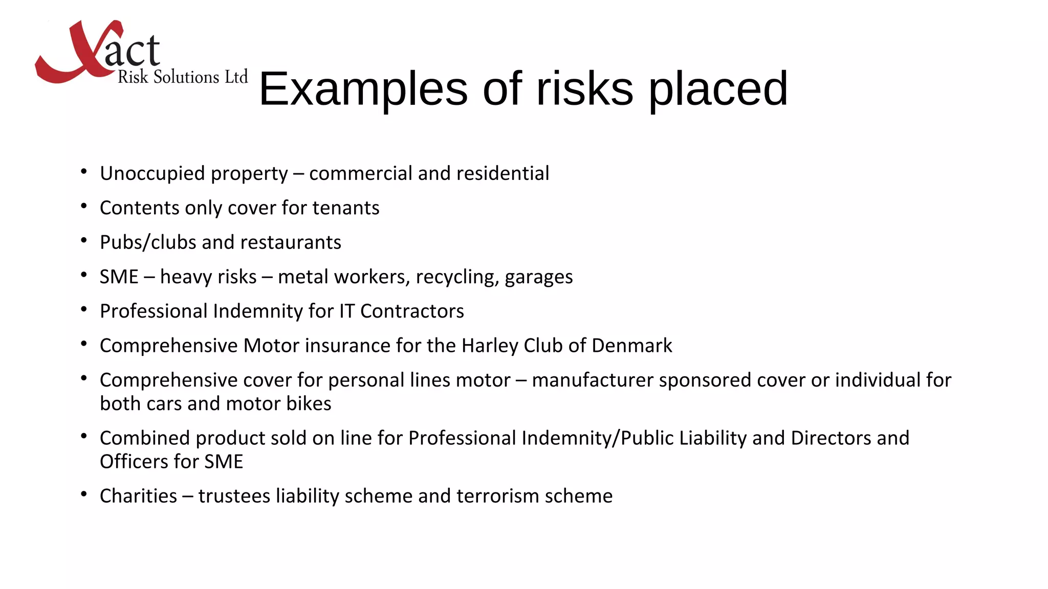 Examples of risks placed
• Unoccupied property – commercial and residential
• Contents only cover for tenants
• Pubs/clubs and restaurants
• SME – heavy risks – metal workers, recycling, garages
• Professional Indemnity for IT Contractors
• Comprehensive Motor insurance for the Harley Club of Denmark
• Comprehensive cover for personal lines motor – manufacturer sponsored cover or individual for
both cars and motor bikes
• Combined product sold on line for Professional Indemnity/Public Liability and Directors and
Officers for SME
• Charities – trustees liability scheme and terrorism scheme
 