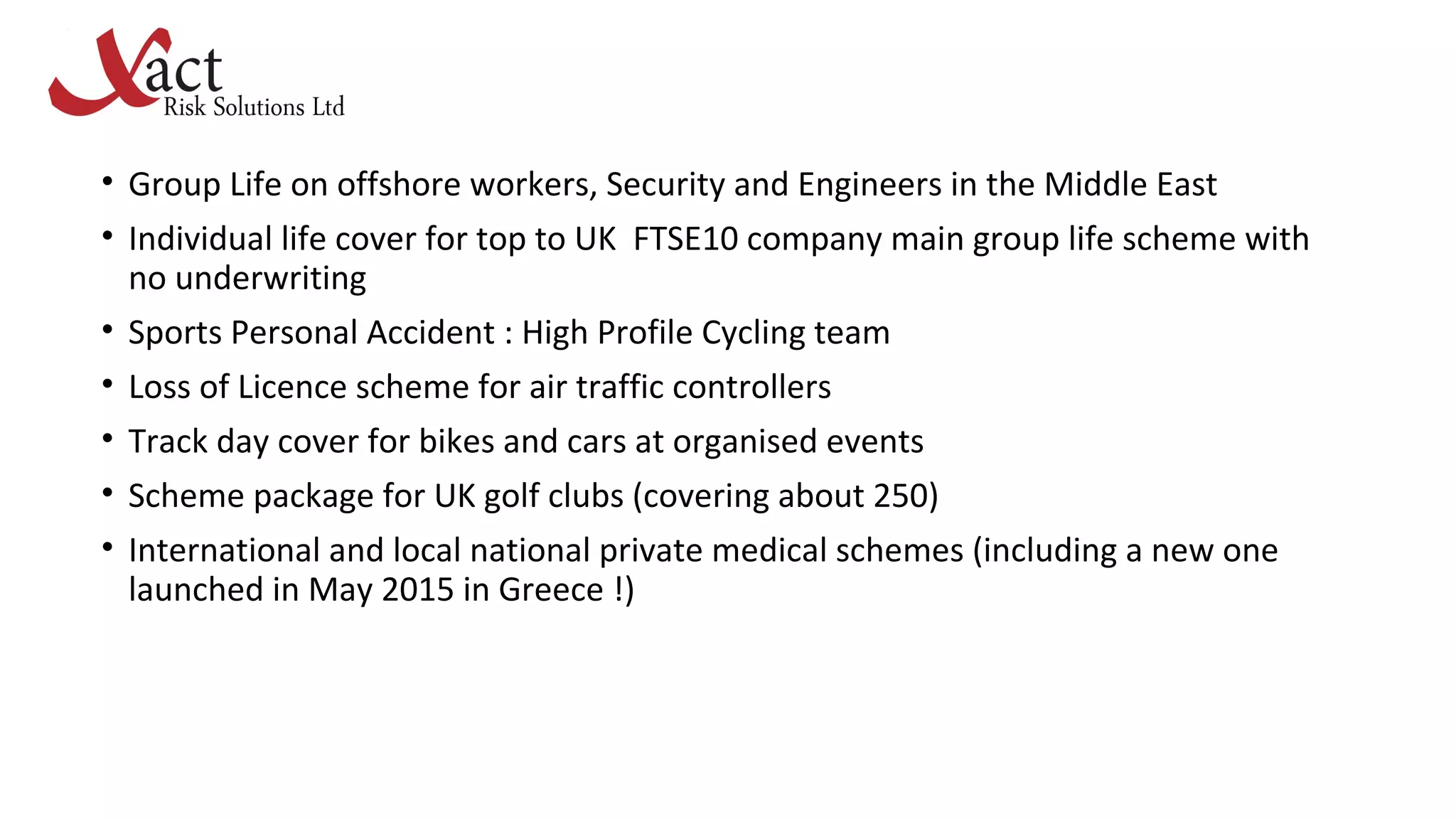 • Group Life on offshore workers, Security and Engineers in the Middle East
• Individual life cover for top to UK FTSE10 company main group life scheme with
no underwriting
• Sports Personal Accident : High Profile Cycling team
• Loss of Licence scheme for air traffic controllers
• Track day cover for bikes and cars at organised events
• Scheme package for UK golf clubs (covering about 250)
• International and local national private medical schemes (including a new one
launched in May 2015 in Greece !)
 