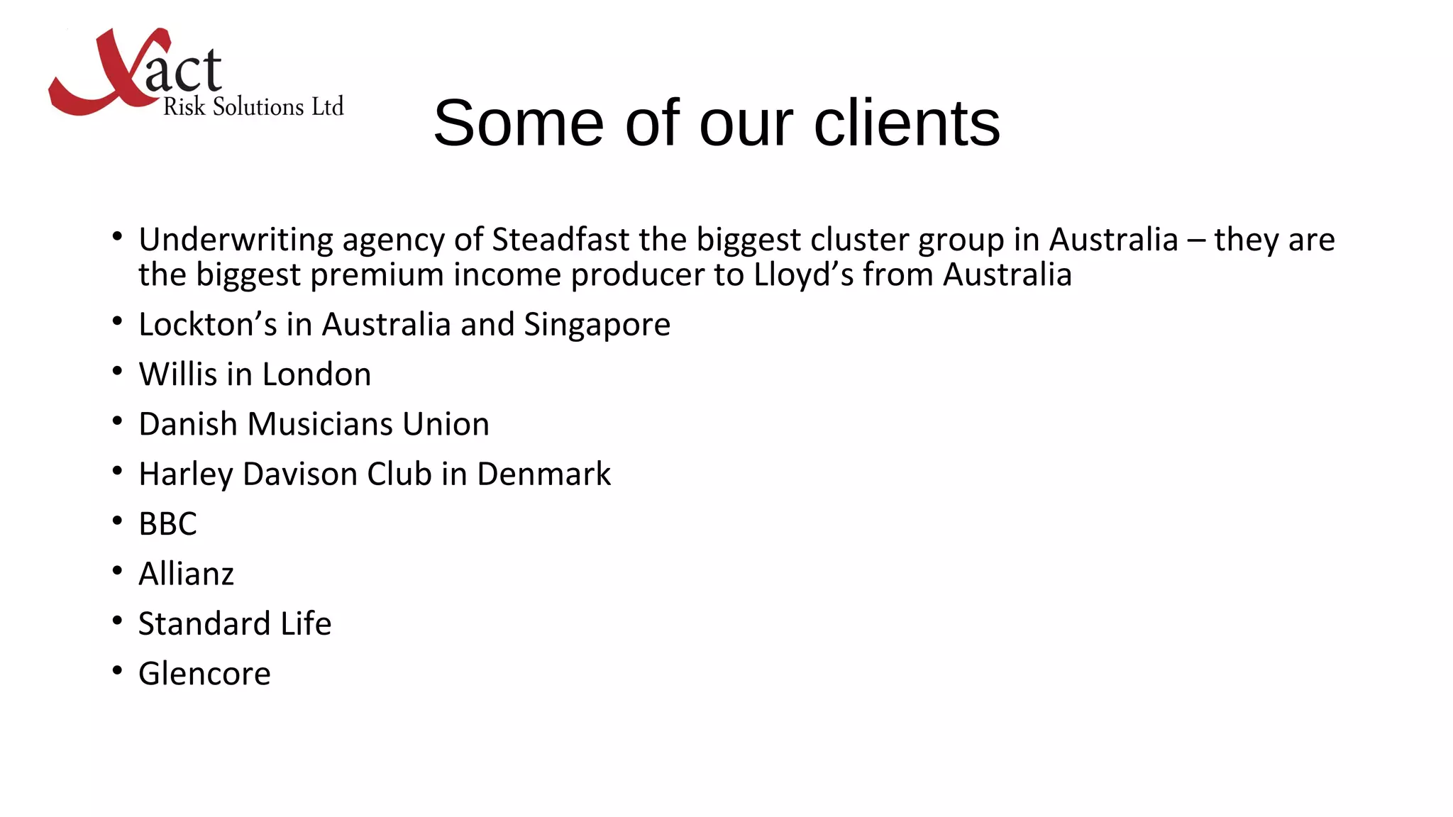 Some of our clients
• Underwriting agency of Steadfast the biggest cluster group in Australia – they are
the biggest premium income producer to Lloyd’s from Australia
• Lockton’s in Australia and Singapore
• Willis in London
• Danish Musicians Union
• Harley Davison Club in Denmark
• BBC
• Allianz
• Standard Life
• Glencore
 