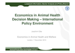 Economics in Animal Health
Decision Making – International
      Policy Environment

                 Joachim Otte


   Economics in Animal Health and Welfare
            London, 7 December 2010
 