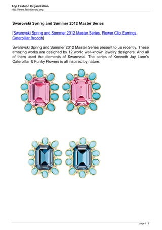 Top Fashion Organization
http://www.fashion-top.org




Swarovski Spring and Summer 2012 Master Series

[Swarovski Spring and Summer 2012 Master Series, Flower Clip Earrings,
Caterpillar Brooch]

Swarovski Spring and Summer 2012 Master Series present to us recently. These
amazing works are designed by 12 world well-known jewelry designers. And all
of them used the elements of Swarovski. The series of Kenneth Jay Lane’s
Caterpillar & Funky Flowers is all inspired by nature.




                                                                         page 1 / 6
 