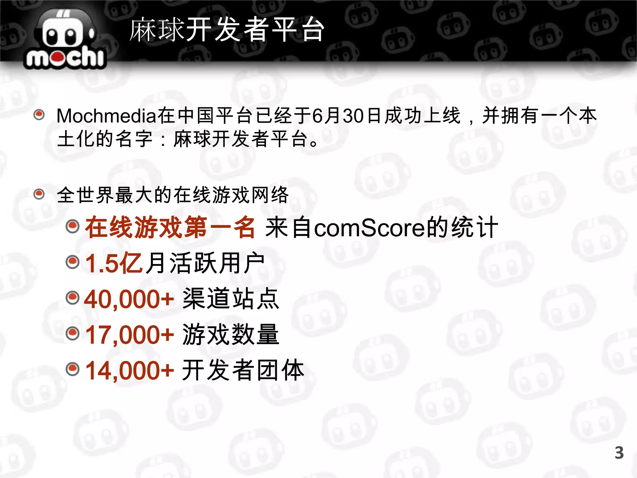 麻球开发者平台Mochmedia在中国平台已经于6月30日成功上线，并拥有一个本土化的名字：麻球开发者平台。全世界最大的在线游戏网络在线游戏第一名来自comScore的统计1.5亿月活跃用户40,000+ 渠道站点17,000+ 游戏数量14,000+开发者团体3