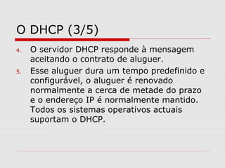 O DHCP (3/5)
4. O servidor DHCP responde à mensagem
aceitando o contrato de aluguer.
5. Esse aluguer dura um tempo predefinido e
configurável, o aluguer é renovado
normalmente a cerca de metade do prazo
e o endereço IP é normalmente mantido.
Todos os sistemas operativos actuais
suportam o DHCP.
 