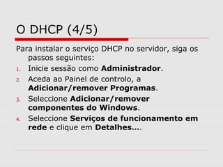 O DHCP (4/5)
Para instalar o serviço DHCP no servidor, siga os
passos seguintes:
1. Inicie sessão como Administrador.
2. Aceda ao Painel de controlo, a
Adicionar/remover Programas.
3. Seleccione Adicionar/remover
componentes do Windows.
4. Seleccione Serviços de funcionamento em
rede e clique em Detalhes….
 