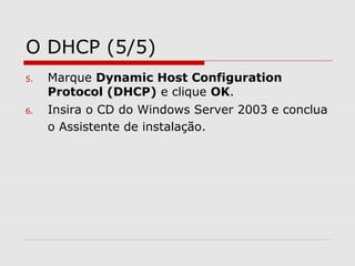 O DHCP (5/5)
5. Marque Dynamic Host Configuration
Protocol (DHCP) e clique OK.
6. Insira o CD do Windows Server 2003 e conclua
o Assistente de instalação.
 