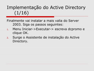 Implementação do Active Directory
(1/16)
Finalmente vai instalar a mais valia do Server
2003. Siga os passos seguintes:
1. Menu Iniciar->Executar-> escreva dcpromo e
clique OK.
2. Surge o Assistente de instalação do Active
Directory.
 