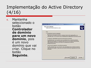 Implementação do Active Directory
(4/16)
4. Mantenha
seleccionado o
botão
Controlador
de domínio
para um novo
domínio, pois
é um novo
domínio que vai
criar. Clique no
botão
Seguinte.
 