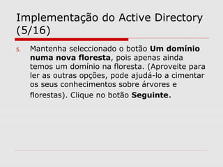 Implementação do Active Directory
(5/16)
5. Mantenha seleccionado o botão Um domínio
numa nova floresta, pois apenas ainda
temos um domínio na floresta. (Aproveite para
ler as outras opções, pode ajudá-lo a cimentar
os seus conhecimentos sobre árvores e
florestas). Clique no botão Seguinte.
 