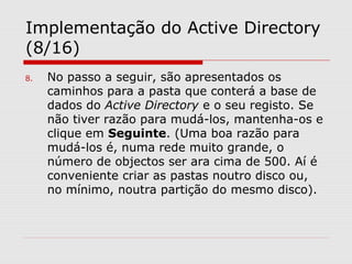 Implementação do Active Directory
(8/16)
8. No passo a seguir, são apresentados os
caminhos para a pasta que conterá a base de
dados do Active Directory e o seu registo. Se
não tiver razão para mudá-los, mantenha-os e
clique em Seguinte. (Uma boa razão para
mudá-los é, numa rede muito grande, o
número de objectos ser ara cima de 500. Aí é
conveniente criar as pastas noutro disco ou,
no mínimo, noutra partição do mesmo disco).
 