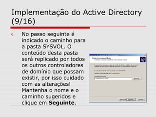 Implementação do Active Directory
(9/16)
9. No passo seguinte é
indicado o caminho para
a pasta SYSVOL. O
conteúdo desta pasta
será replicado por todos
os outros controladores
de domínio que possam
existir, por isso cuidado
com as alterações!
Mantenha o nome e o
caminho sugeridos e
clique em Seguinte.
 