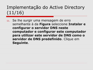 Implementação do Active Directory
(11/16)
11. Se lhe surgir uma mensagem de erro
semelhante à da Figura seleccione Instalar e
configurar o servidor DNS neste
computador e configurar este computador
para utilizar este servidor de DNS como o
servidor de DNS predefinido. Clique em
Seguinte.
 