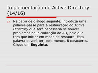 Implementação do Active Directory
(14/16)
13. Na caixa de diálogo seguinte, introduza uma
palavra-passe para a restauração do Active
Directory que será necessária se houver
problemas na inicialização do AD, pelo que
terá que iniciar em modo de restauro. Esta
palavra deverá ter, pelo menos, 8 caracteres.
Clique em Seguinte.
 