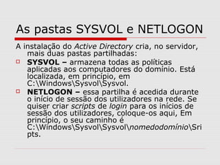 As pastas SYSVOL e NETLOGON
A instalação do Active Directory cria, no servidor,
mais duas pastas partilhadas:
 SYSVOL – armazena todas as políticas
aplicadas aos computadores do domínio. Está
localizada, em princípio, em
C:WindowsSysvolSysvol.
 NETLOGON – essa partilha é acedida durante
o início de sessão dos utilizadores na rede. Se
quiser criar scripts de login para os inícios de
sessão dos utilizadores, coloque-os aqui, Em
princípio, o seu caminho é
C:WindowsSysvolSysvolnomedodomínioSri
pts.
 