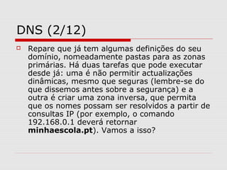DNS (2/12)
 Repare que já tem algumas definições do seu
domínio, nomeadamente pastas para as zonas
primárias. Há duas tarefas que pode executar
desde já: uma é não permitir actualizações
dinâmicas, mesmo que seguras (lembre-se do
que dissemos antes sobre a segurança) e a
outra é criar uma zona inversa, que permita
que os nomes possam ser resolvidos a partir de
consultas IP (por exemplo, o comando
192.168.0.1 deverá retornar
minhaescola.pt). Vamos a isso?
 