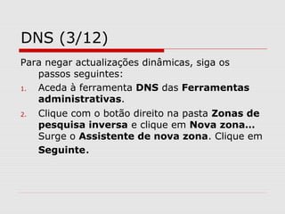 DNS (3/12)
Para negar actualizações dinâmicas, siga os
passos seguintes:
1. Aceda à ferramenta DNS das Ferramentas
administrativas.
2. Clique com o botão direito na pasta Zonas de
pesquisa inversa e clique em Nova zona…
Surge o Assistente de nova zona. Clique em
Seguinte.
 