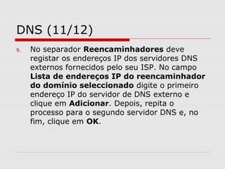 DNS (11/12)
9. No separador Reencaminhadores deve
registar os endereços IP dos servidores DNS
externos fornecidos pelo seu ISP. No campo
Lista de endereços IP do reencaminhador
do domínio seleccionado digite o primeiro
endereço IP do servidor de DNS externo e
clique em Adicionar. Depois, repita o
processo para o segundo servidor DNS e, no
fim, clique em OK.
 