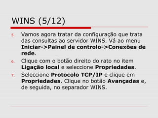 WINS (5/12)
5. Vamos agora tratar da configuração que trata
das consultas ao servidor WINS. Vá ao menu
Iniciar->Painel de controlo->Conexões de
rede.
6. Clique com o botão direito do rato no item
Ligação local e seleccione Propriedades.
7. Seleccione Protocolo TCP/IP e clique em
Propriedades. Clique no botão Avançadas e,
de seguida, no separador WINS.
 
