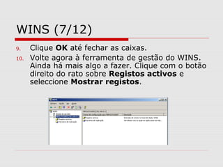 WINS (7/12)
9. Clique OK até fechar as caixas.
10. Volte agora à ferramenta de gestão do WINS.
Ainda há mais algo a fazer. Clique com o botão
direito do rato sobre Registos activos e
seleccione Mostrar registos.
 