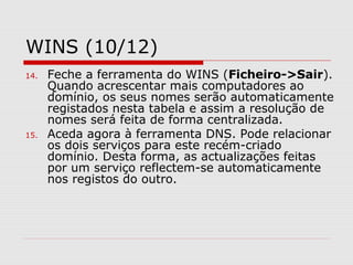 WINS (10/12)
14. Feche a ferramenta do WINS (Ficheiro->Sair).
Quando acrescentar mais computadores ao
domínio, os seus nomes serão automaticamente
registados nesta tabela e assim a resolução de
nomes será feita de forma centralizada.
15. Aceda agora à ferramenta DNS. Pode relacionar
os dois serviços para este recém-criado
domínio. Desta forma, as actualizações feitas
por um serviço reflectem-se automaticamente
nos registos do outro.
 