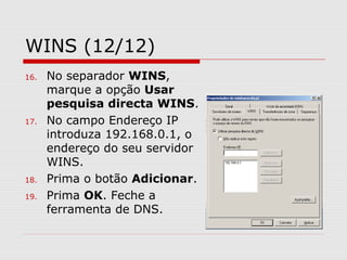 WINS (12/12)
16. No separador WINS,
marque a opção Usar
pesquisa directa WINS.
17. No campo Endereço IP
introduza 192.168.0.1, o
endereço do seu servidor
WINS.
18. Prima o botão Adicionar.
19. Prima OK. Feche a
ferramenta de DNS.
 