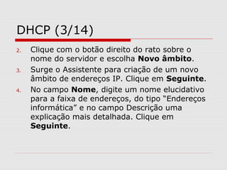 DHCP (3/14)
2. Clique com o botão direito do rato sobre o
nome do servidor e escolha Novo âmbito.
3. Surge o Assistente para criação de um novo
âmbito de endereços IP. Clique em Seguinte.
4. No campo Nome, digite um nome elucidativo
para a faixa de endereços, do tipo “Endereços
informática” e no campo Descrição uma
explicação mais detalhada. Clique em
Seguinte.
 