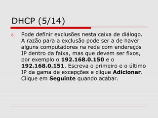DHCP (5/14)
6. Pode definir exclusões nesta caixa de diálogo.
A razão para a exclusão pode ser a de haver
alguns computadores na rede com endereços
IP dentro da faixa, mas que devem ser fixos,
por exemplo o 192.168.0.150 e o
192.168.0.151. Escreva o primeiro e o último
IP da gama de excepções e clique Adicionar.
Clique em Seguinte quando acabar.
 