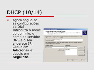 DHCP (10/14)
10. Agora segue-se
as configurações
de DNS.
Introduza o nome
do domínio, o
nome do servidor
DNS e o seu
endereço IP.
Clique em
Adicionar e
depois em
Seguinte.
 