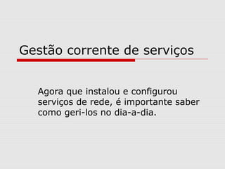 Gestão corrente de serviços
Agora que instalou e configurou
serviços de rede, é importante saber
como geri-los no dia-a-dia.
 