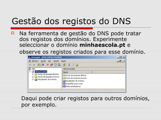 Gestão dos registos do DNS
 Na ferramenta de gestão do DNS pode tratar
dos registos dos domínios. Experimente
seleccionar o domínio minhaescola.pt e
observe os registos criados para esse domínio.
Daqui pode criar registos para outros domínios,
por exemplo.
 
