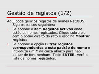 Gestão de registos (1/2)
Aqui pode gerir os registos de nomes NetBIOS.
Siga os passos seguintes:
1. Seleccione o item Registos activos onde
estão os nomes registados. Clique sobre ele
com o botão direito do rato e escolha Mostrar
registos.
2. Seleccione a opção Filtrar registos
correspondentes a este padrão de nome e
introduza um * na caixa abaixo para não
deixar de fora nenhum. Tecle ENTER. Verá a
lista de nomes registados.
 
