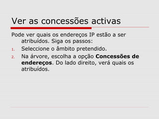 Ver as concessões activas
Pode ver quais os endereços IP estão a ser
atribuídos. Siga os passos:
1. Seleccione o âmbito pretendido.
2. Na árvore, escolha a opção Concessões de
endereços. Do lado direito, verá quais os
atribuídos.
 