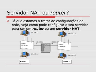 Servidor NAT ou router?
 Já que estamos a tratar de configurações de
rede, veja como pode configurar o seu servidor
para ser um router ou um servidor NAT.
192.168.1.1
Rede
Ethernet
192.168.1.2
192.168.1.2
54
192.168.2.2
54
192.168.2.1
Rede
Ethernet
192.168.2.2
Rede 1 Rede 2
 
