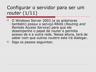 Configurar o servidor para ser um
router (1/11)
 O Windows Server 2003 (e os anteriores
também) possui o serviço RRAS (Routing and
Remote Access Service) para que ele
desempenhe o papel de router e permita
acesso de e a outra rede. Nessa altura, terá de
saber com que outros routers este irá dialogar.
 Siga os passos seguintes:
 