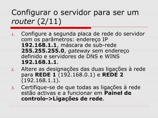 Configurar o servidor para ser um
router (2/11)
1. Configure a segunda placa de rede do servidor
com os parâmetros: endereço IP
192.168.1.1, máscara de sub-rede
255.255.255.0, gateway sem endereço
definido e servidores de DNS e WINS
192.168.1.1.
2. Altere as designações das duas ligações à rede
para REDE 1 (192.168.0.1) e REDE 2
(192.168.1.1).
3. Certifique-se de que todas as ligações à rede
estão activas e a funcionar em Painel de
controlo->Ligações de rede.
 