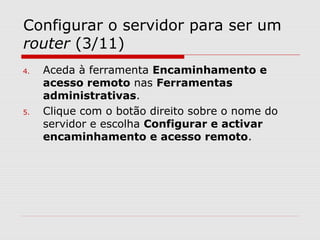 Configurar o servidor para ser um
router (3/11)
4. Aceda à ferramenta Encaminhamento e
acesso remoto nas Ferramentas
administrativas.
5. Clique com o botão direito sobre o nome do
servidor e escolha Configurar e activar
encaminhamento e acesso remoto.
 