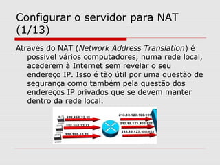 Configurar o servidor para NAT
(1/13)
Através do NAT (Network Address Translation) é
possível vários computadores, numa rede local,
acederem à Internet sem revelar o seu
endereço IP. Isso é tão útil por uma questão de
segurança como também pela questão dos
endereços IP privados que se devem manter
dentro da rede local.
 