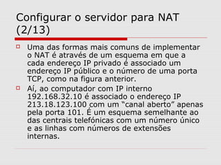 Configurar o servidor para NAT
(2/13)
 Uma das formas mais comuns de implementar
o NAT é através de um esquema em que a
cada endereço IP privado é associado um
endereço IP público e o número de uma porta
TCP, como na figura anterior.
 Aí, ao computador com IP interno
192.168.32.10 é associado o endereço IP
213.18.123.100 com um “canal aberto” apenas
pela porta 101. É um esquema semelhante ao
das centrais telefónicas com um número único
e as linhas com números de extensões
internas.
 