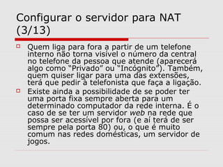 Configurar o servidor para NAT
(3/13)
 Quem liga para fora a partir de um telefone
interno não torna visível o número da central
no telefone da pessoa que atende (aparecerá
algo como “Privado” ou “Incógnito”). Também,
quem quiser ligar para uma das extensões,
terá que pedir à telefonista que faça a ligação.
 Existe ainda a possibilidade de se poder ter
uma porta fixa sempre aberta para um
determinado computador da rede interna. É o
caso de se ter um servidor web na rede que
possa ser acessível por fora (e aí terá de ser
sempre pela porta 80) ou, o que é muito
comum nas redes domésticas, um servidor de
jogos.
 