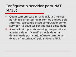 Configurar o servidor para NAT
(4/13)
 Quem tem em casa uma ligação à Internet
partilhada e tentou jogar com os amigos pela
Internet, colocando o seu computador como
servidor, já deve ter sentido essa dificuldade!
 A solução é o port forwarding que permite a
abertura de um “canal” através de uma
determinada porta cujo número tem de ser
fixado e “autorizado” pelo software NAT.
 