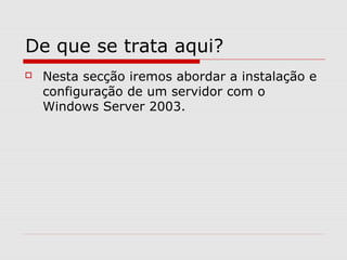De que se trata aqui?
 Nesta secção iremos abordar a instalação e
configuração de um servidor com o
Windows Server 2003.
 