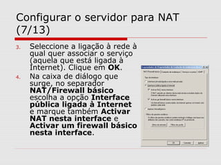Configurar o servidor para NAT
(7/13)
3. Seleccione a ligação à rede à
qual quer associar o serviço
(aquela que está ligada à
Internet). Clique em OK.
4. Na caixa de diálogo que
surge, no separador
NAT/Firewall básico
escolha a opção Interface
pública ligada à Internet
e marque também Activar
NAT nesta interface e
Activar um firewall básico
nesta interface.
 