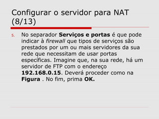 Configurar o servidor para NAT
(8/13)
5. No separador Serviços e portas é que pode
indicar à firewall que tipos de serviços são
prestados por um ou mais servidores da sua
rede que necessitam de usar portas
específicas. Imagine que, na sua rede, há um
servidor de FTP com o endereço
192.168.0.15. Deverá proceder como na
Figura . No fim, prima OK.
 