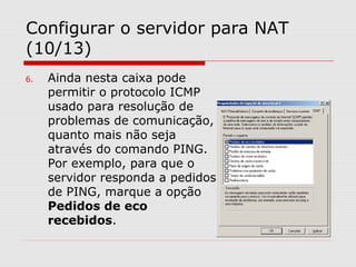 Configurar o servidor para NAT
(10/13)
6. Ainda nesta caixa pode
permitir o protocolo ICMP
usado para resolução de
problemas de comunicação,
quanto mais não seja
através do comando PING.
Por exemplo, para que o
servidor responda a pedidos
de PING, marque a opção
Pedidos de eco
recebidos.
 