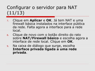 Configurar o servidor para NAT
(11/13)
7. Clique em Aplicar e OK. Já tem NAT e uma
firewall básica instalados na interface pública
da rede. Falta agora a interface para a rede
local.
8. Clique de novo com o botão direito do rato
sobre NAT/Firewall básico e escolha agora a
interface de rede local. Clique em OK.
9. Na caixa de diálogo que surge, escolha
Interface privada ligada a uma rede
privada.
 