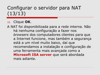 Configurar o servidor para NAT
(13/13)
10. Clique OK.
A NAT foi disponibilizada para a rede interna. Não
há nenhuma configuração a fazer nos
browsers dos computadores clientes para que
a Internet funcione, mas também a segurança
está a um nível muito baixo, daí que
recomendamos a instalação e configuração de
uma ferramenta mais avançada como a
Microsoft ISA server que será abordada
mais adiante.
 