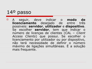 14º passo
 A seguir, deve indicar o modo de
licenciamento desejado de entre três
possíveis: servidor, utilizador e dispositivo.
Se escolher servidor, tem que indicar o
número de licenças de clientes (CAL – Client
Access Clients) que possui. Se escolher o
licenciamento por utilizador ou por dispositivo,
não terá necessidade de definir o número
máximo de ligações simultâneas. É a solução
mais frequente.
 